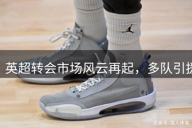 英超转会市场风云再起，多队引援牵动连锁反应